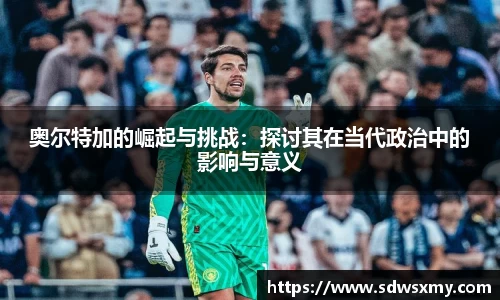 奥尔特加的崛起与挑战：探讨其在当代政治中的影响与意义