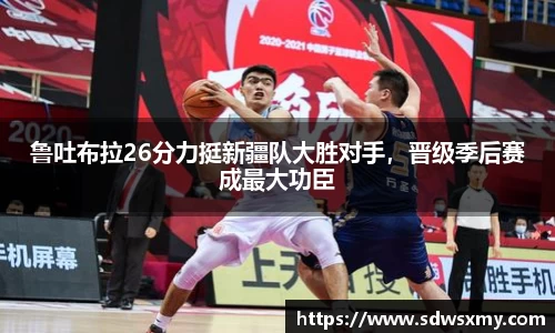 鲁吐布拉26分力挺新疆队大胜对手，晋级季后赛成最大功臣